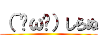 （´•ω•）しらぬ ()