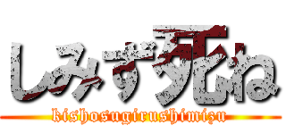 しみず死ね (kishosugirushimizu)