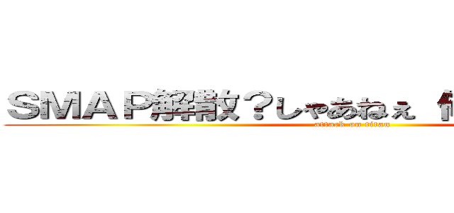 ＳＭＡＰ解散？しゃあねぇ 俺が入ってやるか (attack on titan)