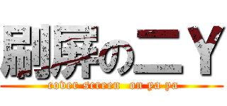 刷屏の二Ｙ ( cover screen  on ya ya)