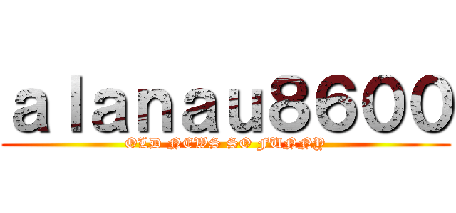 ａｌａｎａｕ８６００ (OLD NEWS SO FUNNY)