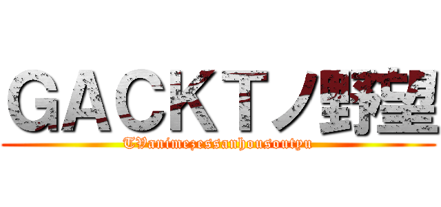 ＧＡＣＫＴノ野望 (TVanimezessanhousoutyu)