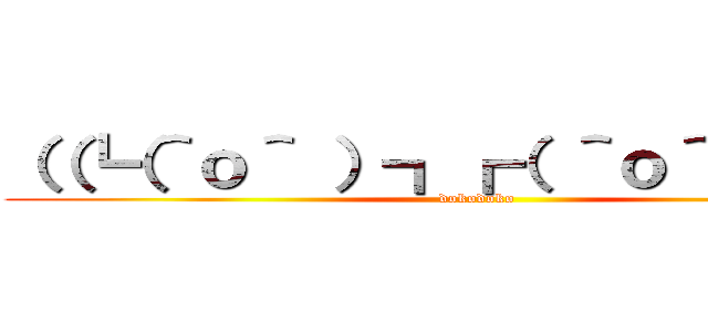 （（┗（＾ｏ＾ ）┓┏（ ＾ｏ＾）┛）） (dokodoko)