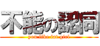 不能の認同 (you like fat girl)