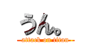 うん。 (attack on titan)