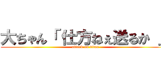 大ちゃん「 仕方ねぇ送るか 」 (attack on titan)
