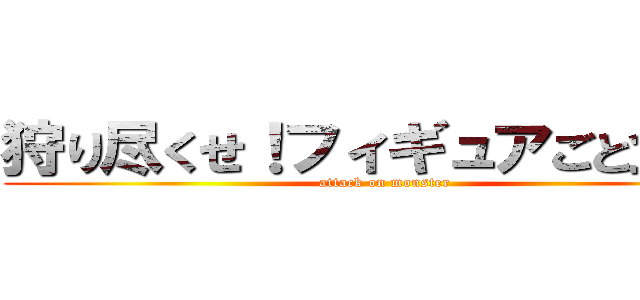 狩り尽くせ！フィギュアごと全て！ (attack on monster)