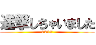 進撃しちゃいました (しちゃいました)