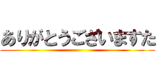 ありがとうございますた ()