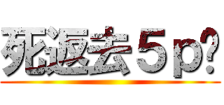 死返去５ｐ啦 ()