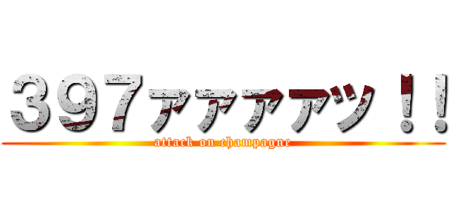 ３９７ァァァァッ！！ (attack on champagne)