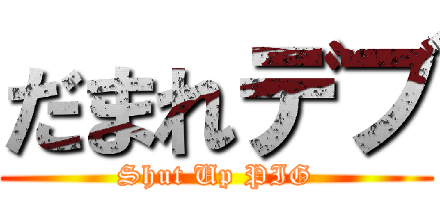 だまれデブ (Shut Up PIG)