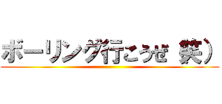 ボーリング行こうぜ（笑） ()