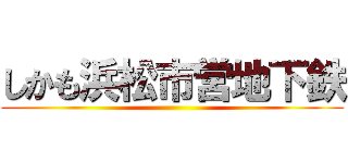 しかも浜松市営地下鉄 ()