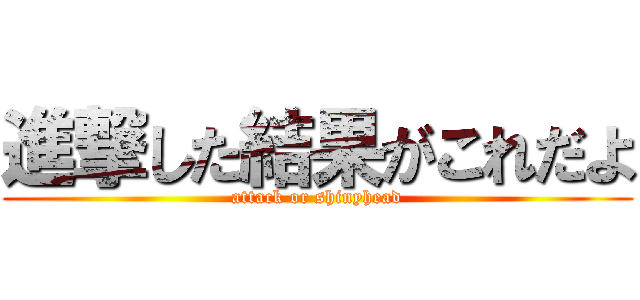 進撃した結果がこれだよ (attack or shinyhead)