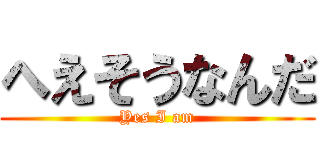 へえそうなんだ (Yes I am)