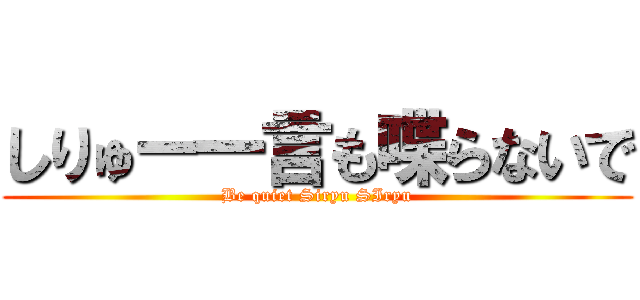 しりゅー一言も喋らないで (Be quiet Siryu SIryu)