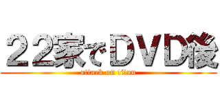 ２２家でＤＶＤ後 (attack on titan)