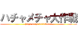 ハチャメチャ大作戦 (hatya metya daisakusen)