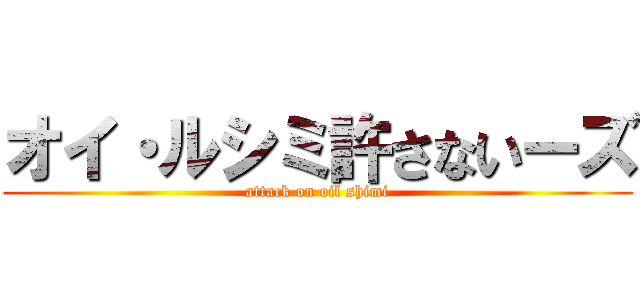 オイ・ルシミ許さないーズ (attack on oil shimi)