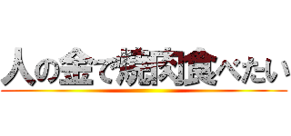 人の金で焼肉食べたい ()