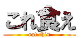 これ食え (eat this)
