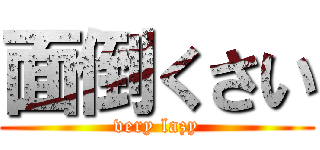 面倒くさい (very lazy)