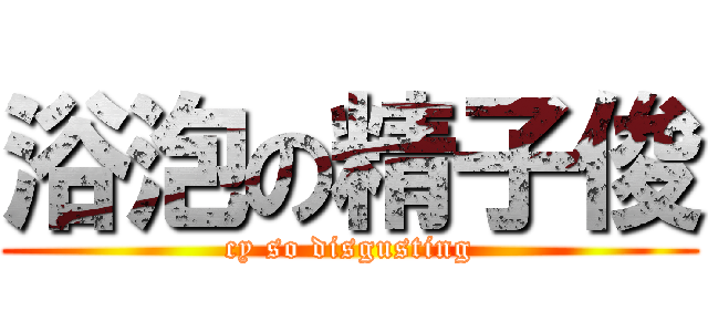 浴泡の精子俊 (cy so disgusting)
