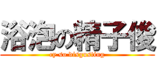 浴泡の精子俊 (cy so disgusting)