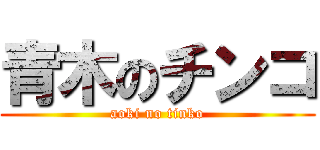 青木のチンコ (aoki no tinko)