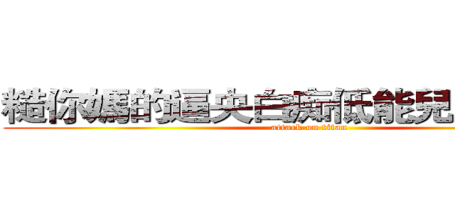 糙你媽的逼央白痴低能兒弱治水腦 (attack on titan)