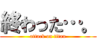 終わった…。 (attack on titan)