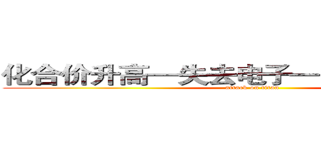 化合价升高—失去电子—（被）氧化反应 (attack on titan)