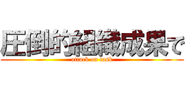 圧倒的組織成果で (attack on task)