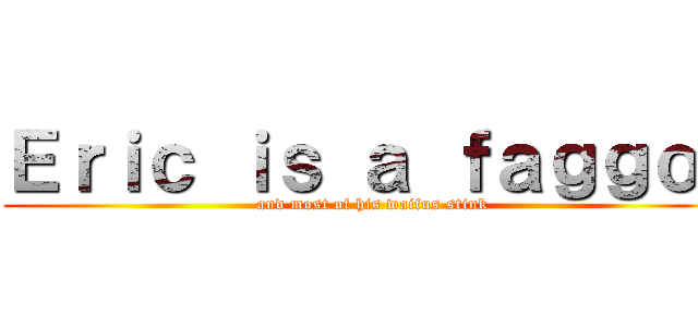 Ｅｒｉｃ ｉｓ ａ ｆａｇｇｏｔ (and most of his waifus stink)