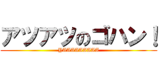アツアツのゴハン！ (YAAAAAAAAA)
