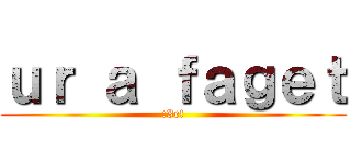 ｕｒ ａ ｆａｇｅｔ (:3c!)