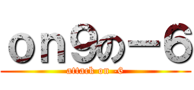 ｏｎ９の－６ (attack on -6)