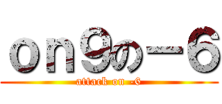 ｏｎ９の－６ (attack on -6)