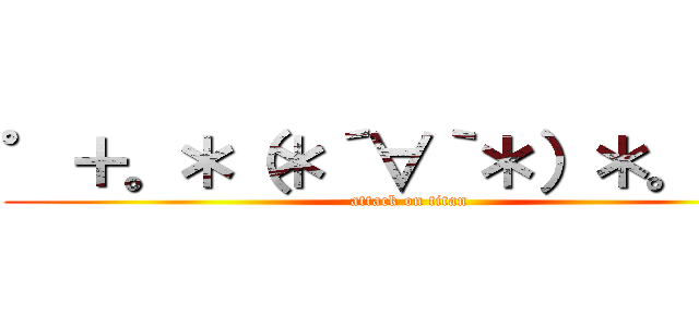 ゜＋。＊（＊´∀｀＊）＊。＋゜ (attack on titan)