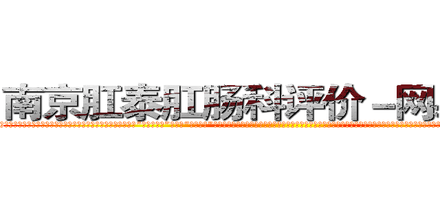 南京肛泰肛肠科评价－网易健康 (温馨提示-南京肛泰坚持【诚信惠民】-【值得信赖】南京肛泰医院坚持“以人为本”，始终将患者利益放在首位，倡导绿色人文医疗。为患者就诊提供方便，实行“无假日医院”，实行“一人一诊”制度，建立以病人为中心的科学布局和便捷就医的合理流程，科学规范的医疗操作，严格的消毒措施，避免了其它疾病的交叉感染，让患者更放心安全的就医，实现全程导医服务的绿色通道，全力营造舒适、温馨的绿色医疗花园，建立诚信、理解、和谐的医疗环境。)