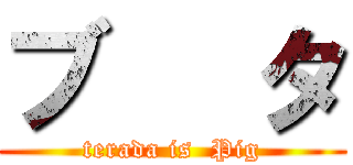 ブ   タ (terada is  Pig)