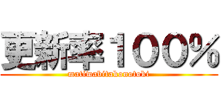 更新率１００％ (matiwabitakonotoki)