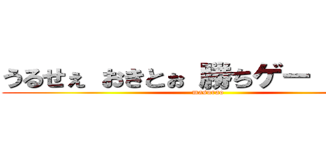 うるせぇ おきとぉ 勝ちゲー がっさー (masurao)
