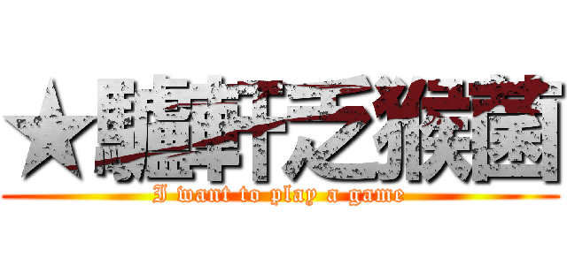 ★驢軒乏猴菌 (I want to play a game)