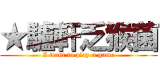 ★驢軒乏猴菌 (I want to play a game)