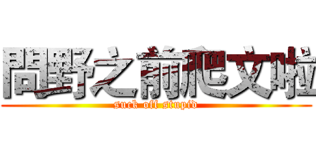 問野之前爬文啦 (suck off stupid)