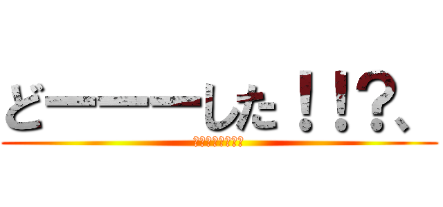 どーーーした！！？、 (ホントなんなんだ)