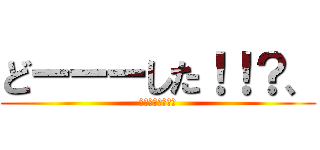 どーーーした！！？、 (ホントなんなんだ)