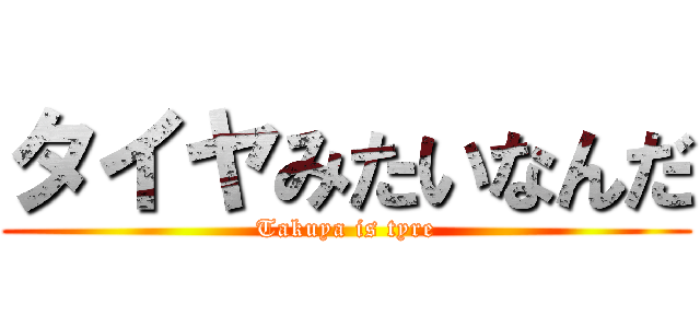 タイヤみたいなんだ (Takuya is tyre)